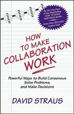 How to Make Collaboration Work: Powerful Ways to Build Consensus, Solve Problems, and Make Decisions