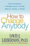 How to Change Anybody: Proven Techniques to Reshape Anyone\\’s Attitude, Behavior, Feelings, or Beliefs